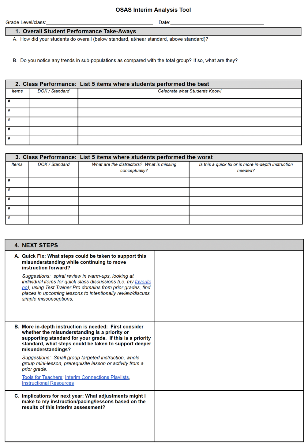 This is a structured OSAS Interim Analysis Tool document designed for teachers to reflect on student performance following an OSAS (Oregon Statewide Assessment System) interim assessment. The layout is presented in a formal, fillable form format with four major numbered sections and several tables. The color scheme is black and white with a clean, printable design. Top Section: Document Header Title (Centered, Bold): “OSAS Interim Analysis Tool” Grade Level/class: A blank line for teachers to write their grade level or class. Date: A blank line to record the date the form is completed. Section 1: Overall Student Performance Take-Aways Title (Bold): “1. Overall Student Performance Take-Aways” Two questions labeled A and B: A. “How did your students do overall (below standard, at/near standard, above standard)?” (Blank space underneath for written reflection.) B. “Do you notice any trends in sub-populations as compared with the total group? If so, what are they?” (More blank space for written comments.) Section 2: Class Performance – List 5 items where students performed the best Title (Bold, Gray Background): “2. Class Performance: List 5 items where students performed the best” Table with 3 columns: Items DOK / Standard Celebrate what Students Know! Five numbered rows, all blank: Rows labeled with “#” down the left side, allowing up to 5 entries. Section 3: Class Performance – List 5 items where students performed the worst Title (Bold, Gray Background): “3. Class Performance: List 5 items where students performed the worst” Table with 4 columns: Items DOK / Standard What are the distractors? What is missing conceptually? Is this a quick fix or is more in-depth instruction needed? Five rows labeled “#”, all blank Section 4: NEXT STEPS This section offers reflection prompts and instructional strategy suggestions. It is broken into three labeled parts: A, B, and C. 4A. Quick Fix Prompt: “Quick Fix: What steps could be taken to support this misunderstanding while continuing to move instruction forward?” Suggestions (in smaller gray italic text): Spiral review in warm-ups Look at individual items for quick class discussions (i.e., my favorite no – with a hyperlink) Use Test Trainer Pro domains from prior grades Find places in upcoming lessons to intentionally review/discuss simple misconceptions Large blank box to the right for teacher input 4B. More In-Depth Instruction Prompt: “More in-depth instruction is needed: First consider whether the misunderstanding is a priority or supporting standard for your grade. If this is a priority standard, what steps could be taken to support deeper misunderstandings?” Suggestions (in smaller gray italic text): Small group targeted instruction Whole group mini-lesson Prerequisite lesson or activity from a prior grade Hyperlinked resources: Tools for Teachers Interim Connections Playlists Instructional Resources Large blank box to the right for response 4C. Implications for Next Year Prompt: “Implications for next year: What adjustments might I make to my instruction/pacing/lessons based on the results of this interim assessment?” Blank space for written response